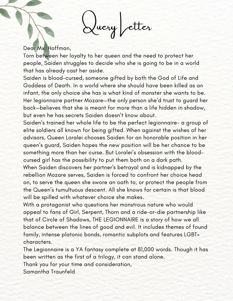 QUERY LETTER
Dear Mx. Hoffman,
Torn between her loyalty to her queen and the need to protect her people, Saiden struggles to decide who she is going to be in a world that has already cast her aside.
Saiden is blood-cursed, someone gifted by both the God of Life and the Goddess of Death. In a world where she should have been killed as an infant, the only choice she has is what kind of monster she wants to be.
Her legionnaire partner Mozare—the only person she'd trust to guard her back—believes she is meant for more than a life hidden in a shadow, but even he has secrets Saiden doesn't know about.
Saiden's trained her whole life to be the perfect legionnaire—a group of elite soldiers all known for being gifted. When against the wishes of her advisors, Queen Loralei chooses Saiden for an honorable position in her queen's guard, Saiden hopes the new position will be her chance to be something more than her curse. But Loralei's obsession with the blood-cursed girl has the possibility to put them both on a dark path.
When Saiden discovers her partner's betrayal and is kidnapped by the rebellion Mozare serves, Saiden is forced to confront her choice head on, to serve the queen she swore an oath to, or protect the people from the Queen's tumultuous descent. All she knows for certain is that blood will be spilled with whatever choice she makes.
With a protagonist who questions her monstrous nature who would appeal to fans of Girl, Serpent, Thorn and a ride-or-die partnership like that of Circle of Shadows, THE LEGIONNAIRE is a story of how we all balance between the lines of good and evil. It includes themes of found family, intense platonic bonds, romantic subplots and features LGBT+ characters.
The Legionnaire is a YA fantasy complete at 81,000 words. Though it has been written as the first of a trilogy, it can stand alone.
Thank you for your time and consideration,
Samantha Traunfeld